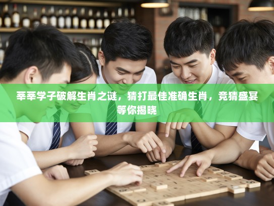 莘莘学子破解生肖之谜，猜打最佳准确生肖，竞猜盛宴等你揭晓