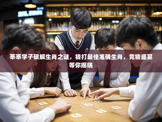 莘莘学子破解生肖之谜，猜打最佳准确生肖，竞猜盛宴等你揭晓