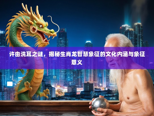 许由洗耳之谜，揭秘生肖龙智慧象征的文化内涵与象征意义