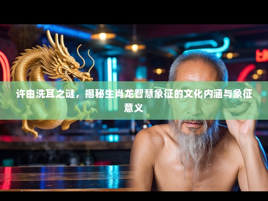 许由洗耳之谜，揭秘生肖龙智慧象征的文化内涵与象征意义