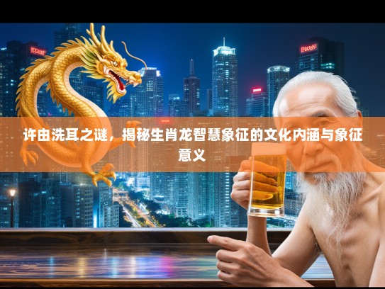 许由洗耳之谜，揭秘生肖龙智慧象征的文化内涵与象征意义