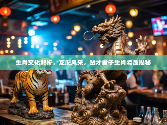 生肖文化解析，龙虎风采，贤才君子生肖特质揭秘