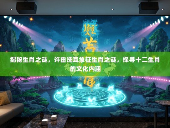 揭秘生肖之谜，许由洗耳象征生肖之谜，探寻十二生肖的文化内涵