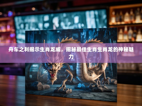 舟车之利揭示生肖龙威，揭秘最佳生肖生肖龙的神秘魅力
