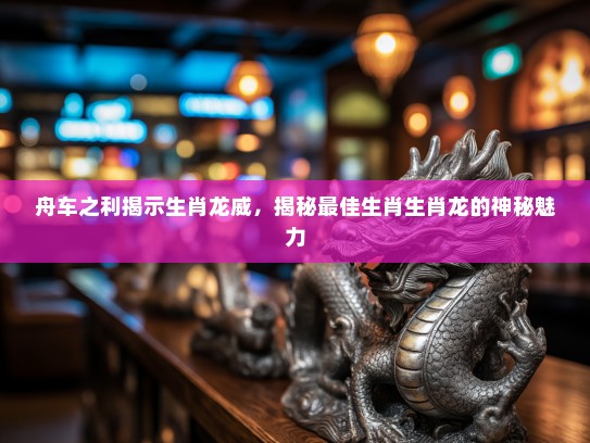 舟车之利揭示生肖龙威，揭秘最佳生肖生肖龙的神秘魅力