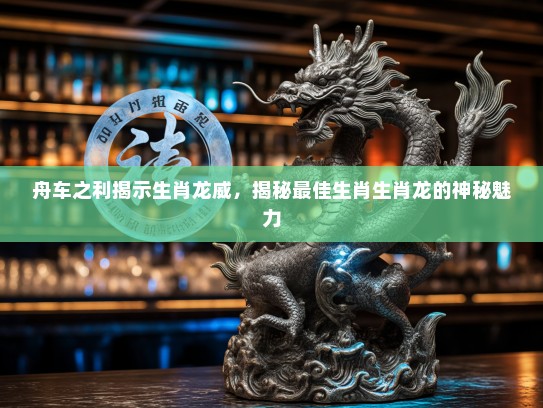 舟车之利揭示生肖龙威，揭秘最佳生肖生肖龙的神秘魅力
