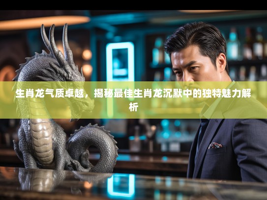 生肖龙气质卓越，揭秘最佳生肖龙沉默中的独特魅力解析