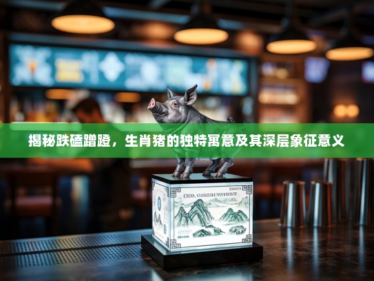 揭秘跌磕蹭蹬，生肖猪的独特寓意及其深层象征意义