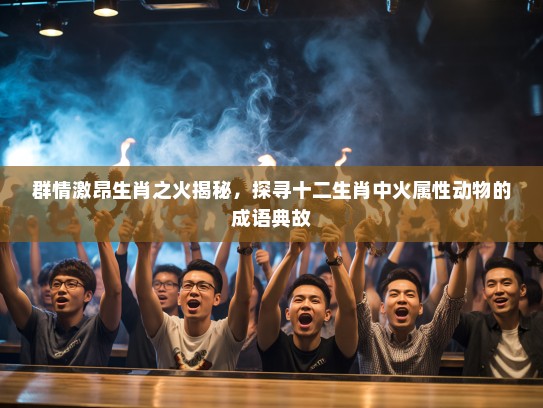 群情激昂生肖之火揭秘，探寻十二生肖中火属性动物的成语典故