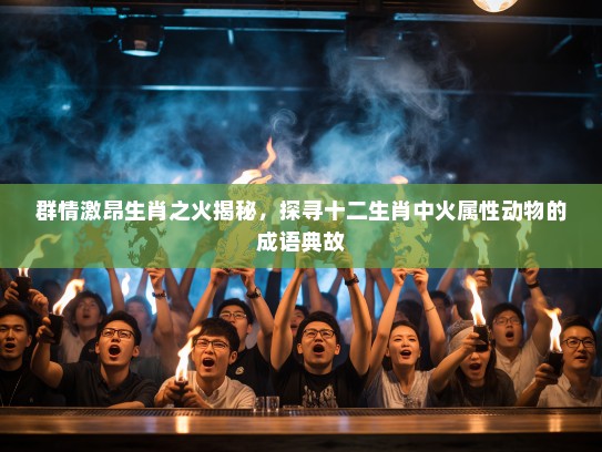 群情激昂生肖之火揭秘，探寻十二生肖中火属性动物的成语典故