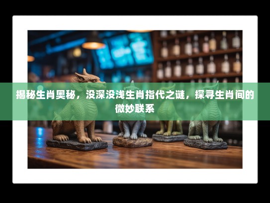 揭秘生肖奥秘，没深没浅生肖指代之谜，探寻生肖间的微妙联系