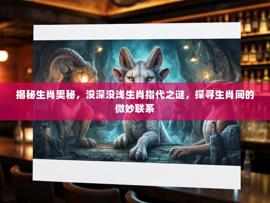 揭秘生肖奥秘，没深没浅生肖指代之谜，探寻生肖间的微妙联系