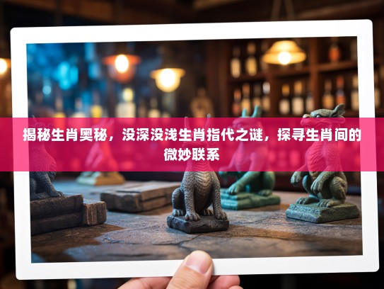 揭秘生肖奥秘，没深没浅生肖指代之谜，探寻生肖间的微妙联系