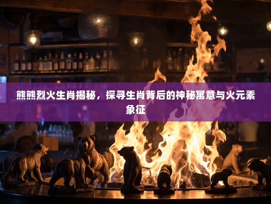 熊熊烈火生肖揭秘，探寻生肖背后的神秘寓意与火元素象征