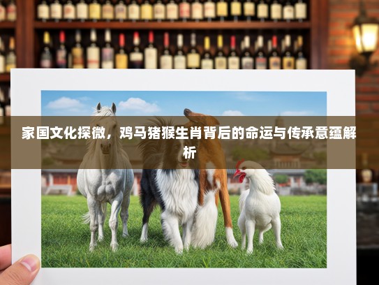 家国文化探微，鸡马猪猴生肖背后的命运与传承意蕴解析