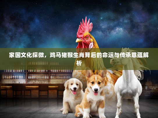家国文化探微，鸡马猪猴生肖背后的命运与传承意蕴解析