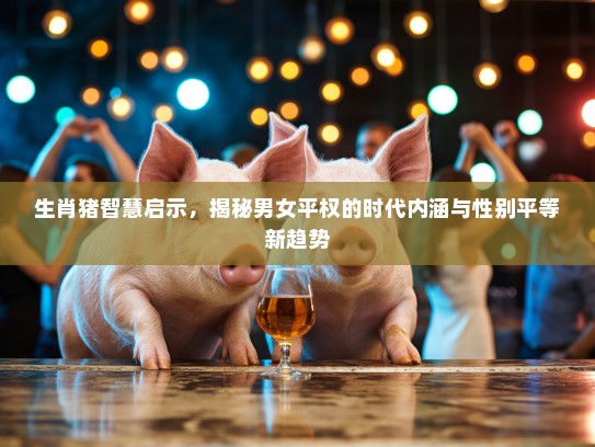生肖猪智慧启示，揭秘男女平权的时代内涵与性别平等新趋势