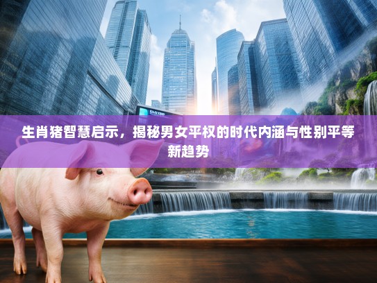 生肖猪智慧启示，揭秘男女平权的时代内涵与性别平等新趋势