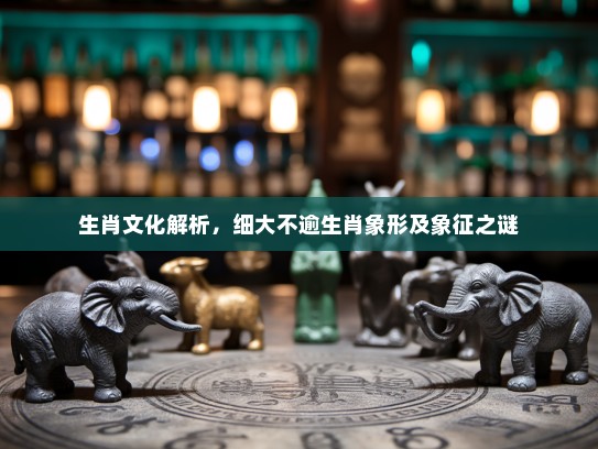 生肖文化解析，细大不逾生肖象形及象征之谜