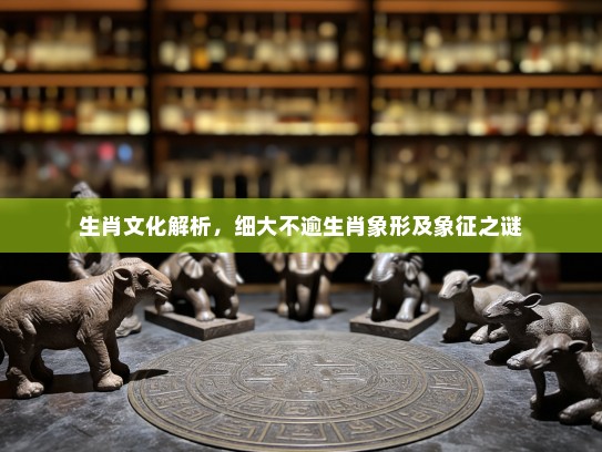 生肖文化解析，细大不逾生肖象形及象征之谜