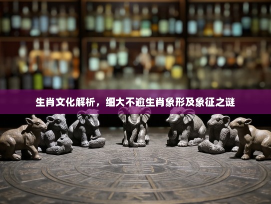 生肖文化解析，细大不逾生肖象形及象征之谜