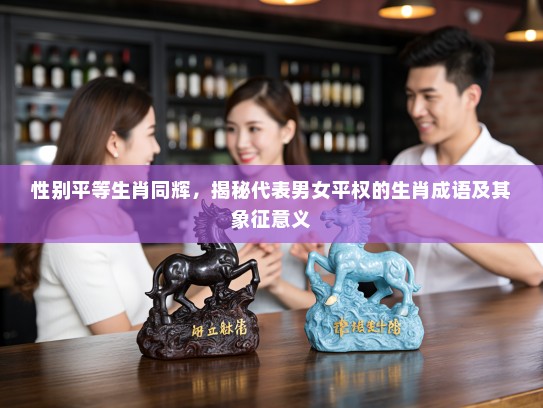 性别平等生肖同辉，揭秘代表男女平权的生肖成语及其象征意义