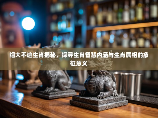 细大不逾生肖揭秘，探寻生肖智慧内涵与生肖属相的象征意义