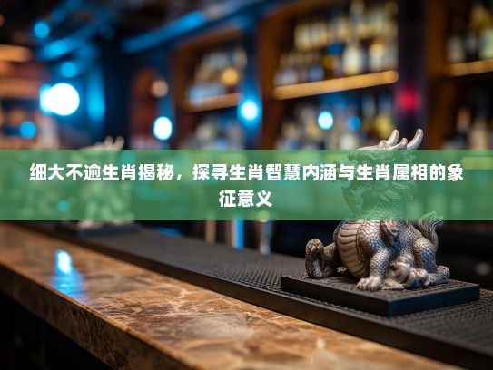 细大不逾生肖揭秘，探寻生肖智慧内涵与生肖属相的象征意义