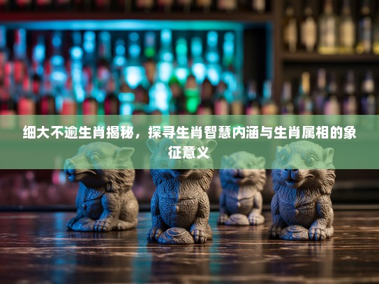 细大不逾生肖揭秘，探寻生肖智慧内涵与生肖属相的象征意义