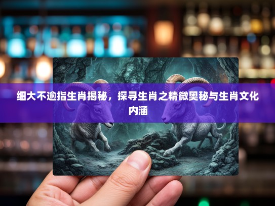 细大不逾指生肖揭秘，探寻生肖之精微奥秘与生肖文化内涵