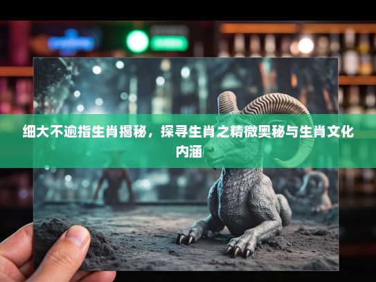 细大不逾指生肖揭秘，探寻生肖之精微奥秘与生肖文化内涵