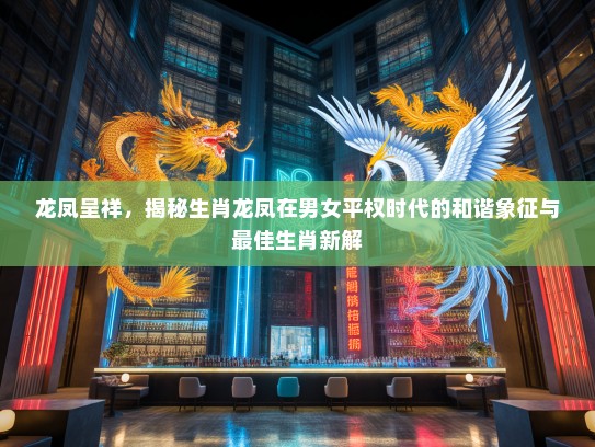 龙凤呈祥，揭秘生肖龙凤在男女平权时代的和谐象征与最佳生肖新解