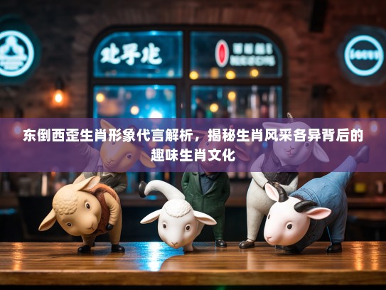 东倒西歪生肖形象代言解析，揭秘生肖风采各异背后的趣味生肖文化