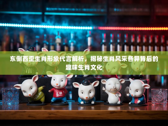 东倒西歪生肖形象代言解析，揭秘生肖风采各异背后的趣味生肖文化