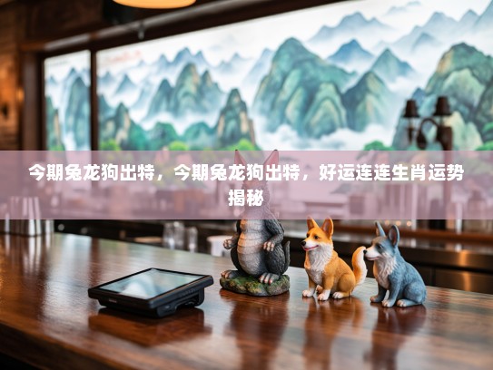 今期兔龙狗出特，今期兔龙狗出特，好运连连生肖运势揭秘