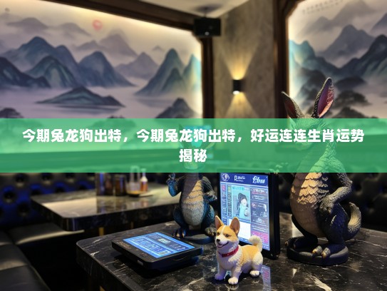 今期兔龙狗出特，今期兔龙狗出特，好运连连生肖运势揭秘