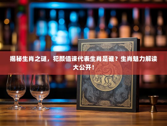 揭秘生肖之谜，犯颜值谏代表生肖是谁？生肖魅力解读大公开！