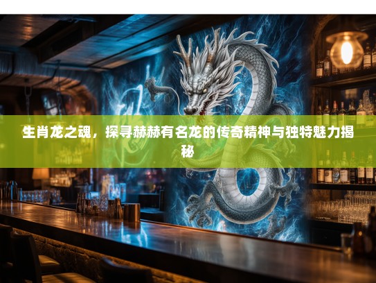 生肖龙之魂，探寻赫赫有名龙的传奇精神与独特魅力揭秘