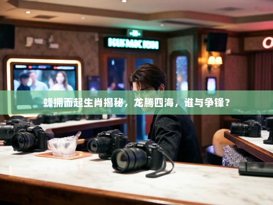蜂拥而起生肖揭秘，龙腾四海，谁与争锋？