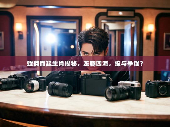 蜂拥而起生肖揭秘，龙腾四海，谁与争锋？
