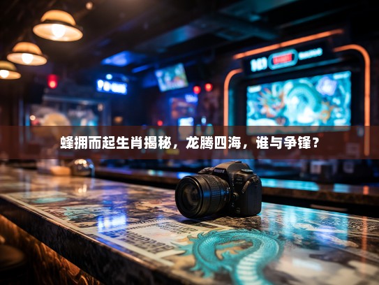 蜂拥而起生肖揭秘，龙腾四海，谁与争锋？