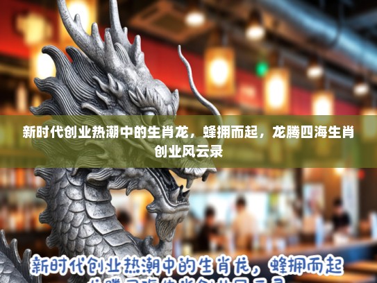 新时代创业热潮中的生肖龙，蜂拥而起，龙腾四海生肖创业风云录
