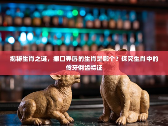 揭秘生肖之谜，搬口弄唇的生肖是哪个？探究生肖中的伶牙俐齿特征