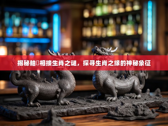 揭秘舳舮相接生肖之谜，探寻生肖之缘的神秘象征