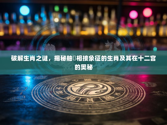破解生肖之谜，揭秘舳舮相接象征的生肖及其在十二宫的奥秘