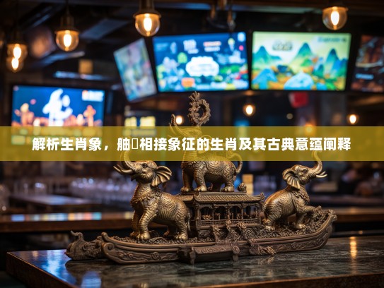 解析生肖象，舳舮相接象征的生肖及其古典意蕴阐释