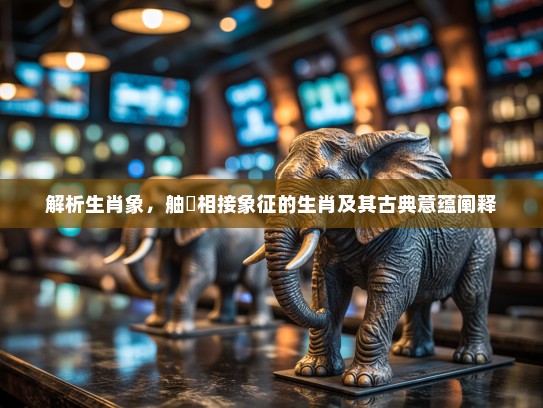 解析生肖象，舳舮相接象征的生肖及其古典意蕴阐释