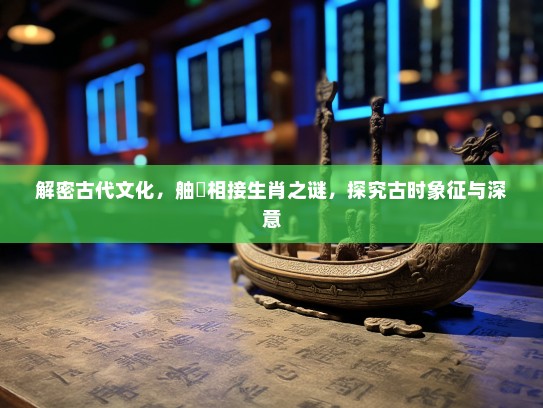 解密古代文化，舳舮相接生肖之谜，探究古时象征与深意