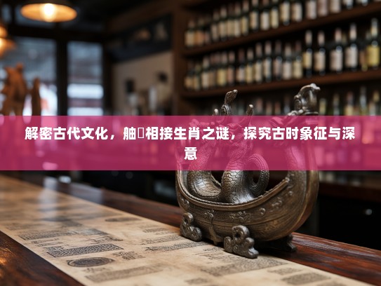 解密古代文化，舳舮相接生肖之谜，探究古时象征与深意