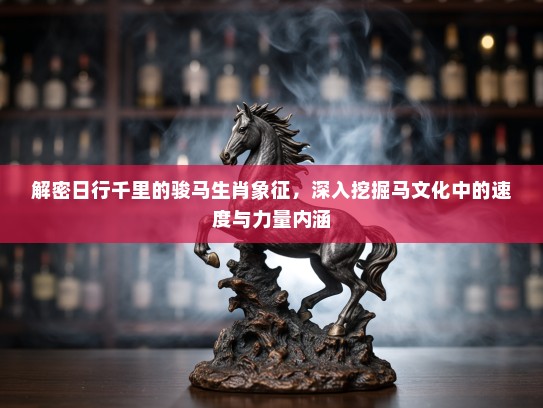 解密日行千里的骏马生肖象征，深入挖掘马文化中的速度与力量内涵